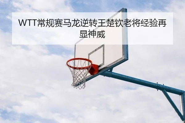 WTT常规赛马龙逆转王楚钦老将经验再显神威